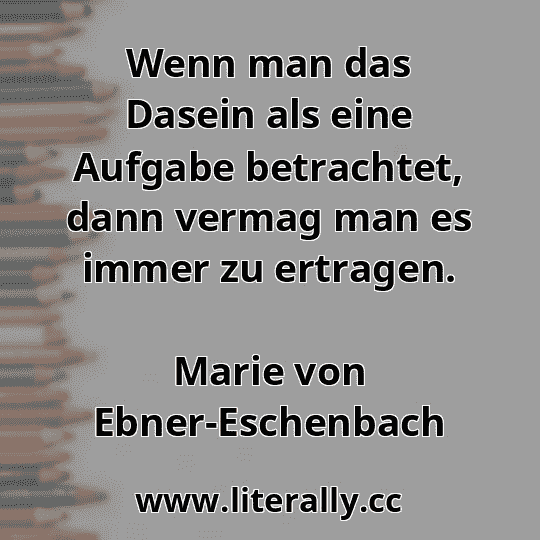 Wenn man das Dasein als eine Aufgabe betrachtet, dann vermag man es immer zu ertragen.
Marie von Ebner-Eschenbach
