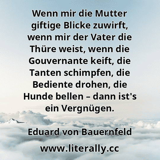 Wenn mir die Mutter giftige Blicke zuwirft, wenn mir der Vater die Thüre weist, wenn die Gouvernante keift, die Tanten schimpfen, die Bediente drohen, die Hunde bellen – dann ist's ein Vergnügen.
Eduard von Bauernfeld
