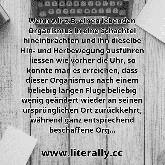 Wenn wir z.B. einen lebenden Organismus in eine Schachtel hineinbrächten und ihn dieselbe Hin- und Herbewegung ausführen liessen wie vorher die Uhr, so könnte man es erreichen, dass dieser Organismus nach einem beliebig langen Fluge beliebig wenig geändert wieder an seinen ursprünglichen Ort zurückkehrt, während ganz entsprechend beschaffene Org...