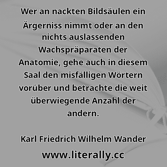 Wer an nackten Bildsäulen ein Ärgerniss nimmt oder an den nichts auslassenden Wachspräparaten der Anatomie, gehe auch in diesem Saal den misfälligen Wörtern vorüber und betrachte die weit überwiegende Anzahl der andern.
Karl Friedrich Wilhelm Wander
