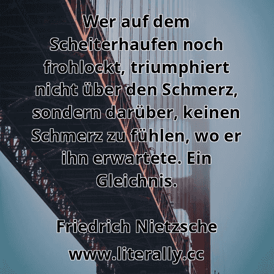 Wer auf dem Scheiterhaufen noch frohlockt, triumphiert nicht über den Schmerz, sondern darüber, keinen Schmerz zu fühlen, wo er ihn erwartete. Ein Gleichnis.
Friedrich Nietzsche
