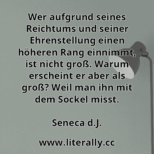 Wer aufgrund seines Reichtums und seiner Ehrenstellung einen höheren Rang einnimmt, ist nicht groß. Warum erscheint er aber als groß? Weil man ihn mit dem Sockel misst.
Seneca d.J.
