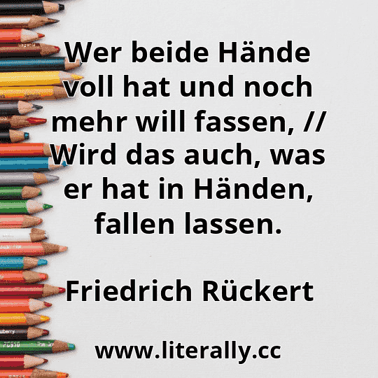 Wer beide Hände voll hat und noch mehr will fassen, // Wird das auch, was er hat in Händen, fallen lassen.
Friedrich Rückert
