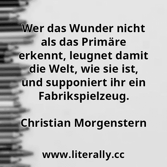 Wer das Wunder nicht als das Primäre erkennt, leugnet damit die Welt, wie sie ist, und supponiert ihr ein Fabrikspielzeug.
Christian Morgenstern
