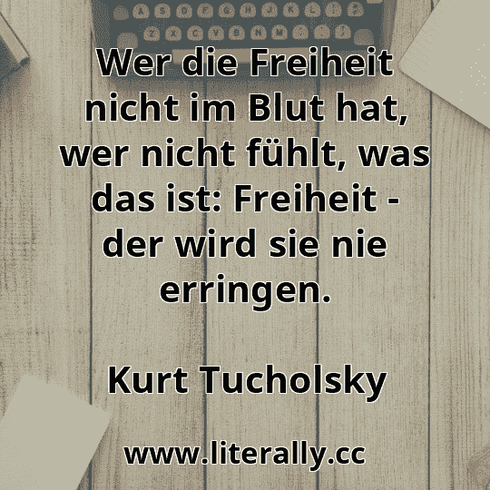 Wer die Freiheit nicht im Blut hat, wer nicht fühlt, was das ist: Freiheit - der wird sie nie erringen.
Kurt Tucholsky
