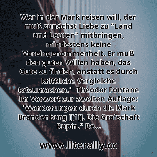 Wer in der Mark reisen will, der muß zunächst Liebe zu "Land und Leuten" mitbringen, mindestens keine Voreingenommenheit. Er muß den guten Willen haben, das Gute zu finden, anstatt es durch krittliche Vergleiche totzumachen."  Theodor Fontane im Vorwort zur zweiten Auflage: "Wanderungen durch die Mark Brandenburg [[1]]. Die Grafschaft Rupin." Be...