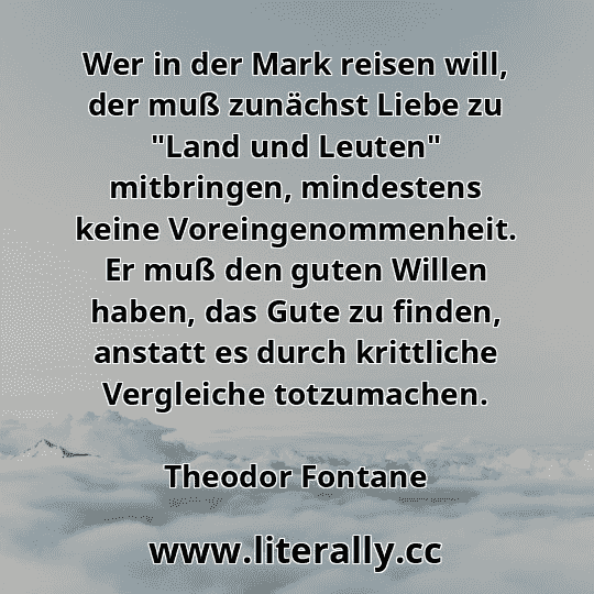 Wer in der Mark reisen will, der muß zunächst Liebe zu "Land und Leuten" mitbringen, mindestens keine Voreingenommenheit. Er muß den guten Willen haben, das Gute zu finden, anstatt es durch krittliche Vergleiche totzumachen.
Theodor Fontane

