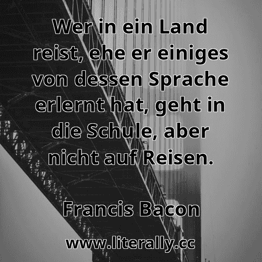 Wer in ein Land reist, ehe er einiges von dessen Sprache erlernt hat, geht in die Schule, aber nicht auf Reisen.
Francis Bacon

