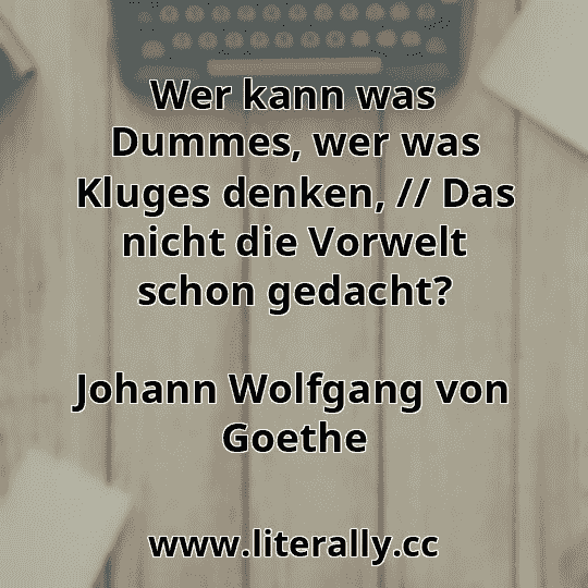 Wer kann was Dummes, wer was Kluges denken, // Das nicht die Vorwelt schon gedacht?
Johann Wolfgang von Goethe
