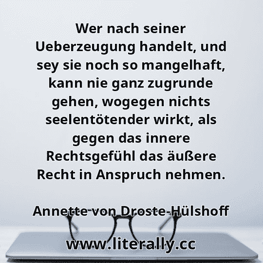 Wer nach seiner Ueberzeugung handelt, und sey sie noch so mangelhaft, kann nie ganz zugrunde gehen, wogegen nichts seelentötender wirkt, als gegen das innere Rechtsgefühl das äußere Recht in Anspruch nehmen.
Annette von Droste-Hülshoff
