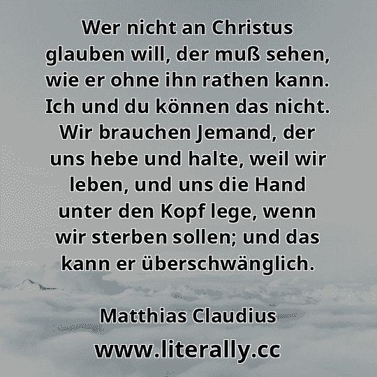 Wer nicht an Christus glauben will, der muß sehen, wie er ohne ihn rathen kann. Ich und du können das nicht. Wir brauchen Jemand, der uns hebe und halte, weil wir leben, und uns die Hand unter den Kopf lege, wenn wir sterben sollen; und das kann er überschwänglich.
Matthias Claudius
