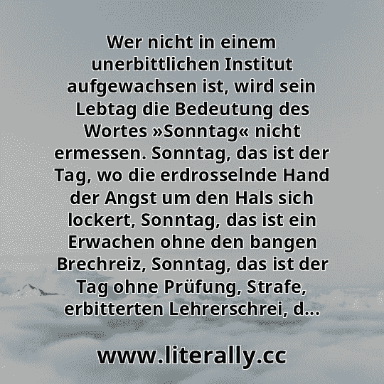 Wer nicht in einem unerbittlichen Institut aufgewachsen ist, wird sein Lebtag die Bedeutung des Wortes »Sonntag« nicht ermessen. Sonntag, das ist der Tag, wo die erdrosselnde Hand der Angst um den Hals sich lockert, Sonntag, das ist ein Erwachen ohne den bangen Brechreiz, Sonntag, das ist der Tag ohne Prüfung, Strafe, erbitterten Lehrerschrei, d...