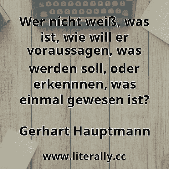 Wer nicht weiß, was ist, wie will er voraussagen, was werden soll, oder erkennnen, was einmal gewesen ist?
Gerhart Hauptmann

