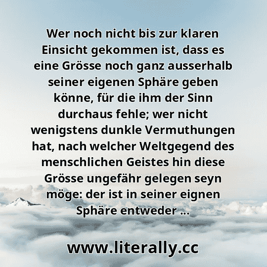 Wer noch nicht bis zur klaren Einsicht gekommen ist, dass es eine Grösse noch ganz ausserhalb seiner eigenen Sphäre geben könne, für die ihm der Sinn durchaus fehle; wer nicht wenigstens dunkle Vermuthungen hat, nach welcher Weltgegend des menschlichen Geistes hin diese Grösse ungefähr gelegen seyn möge: der ist in seiner eignen Sphäre entweder ... Wer noch nicht bis zur klaren Einsicht gekommen ist, dass es eine Grösse noch ganz ausserhalb seiner eigenen Sphäre geben könne, für die ihm der Sinn durchaus fehle; wer nicht wenigstens dunkle Vermuthungen hat, nach welcher Weltgegend des menschlichen Geistes hin diese Grösse ungefähr gelegen seyn möge: der ist in seiner eignen Sphäre entweder ...
