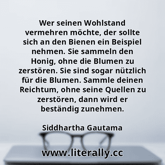 Wer seinen Wohlstand vermehren möchte, der sollte sich an den Bienen ein Beispiel nehmen. Sie sammeln den Honig, ohne die Blumen zu zerstören. Sie sind sogar nützlich für die Blumen. Sammle deinen Reichtum, ohne seine Quellen zu zerstören, dann wird er beständig zunehmen.
Siddhartha Gautama
