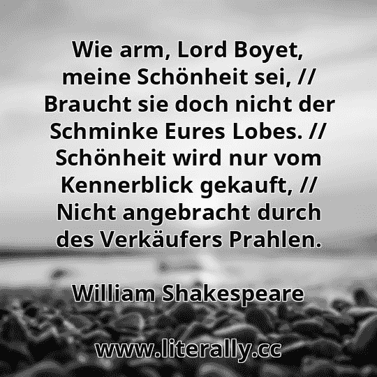 Wie arm, Lord Boyet, meine Schönheit sei, // Braucht sie doch nicht der Schminke Eures Lobes. // Schönheit wird nur vom Kennerblick gekauft, // Nicht angebracht durch des Verkäufers Prahlen.
William Shakespeare
Wie arm, Lord Boyet, meine Schönheit sei, // Braucht sie doch nicht der Schminke Eures Lobes. // Schönheit wird nur vom Kennerblick gekauft, // Nicht angebracht durch des Verkäufers Prahlen.
William Shakespeare