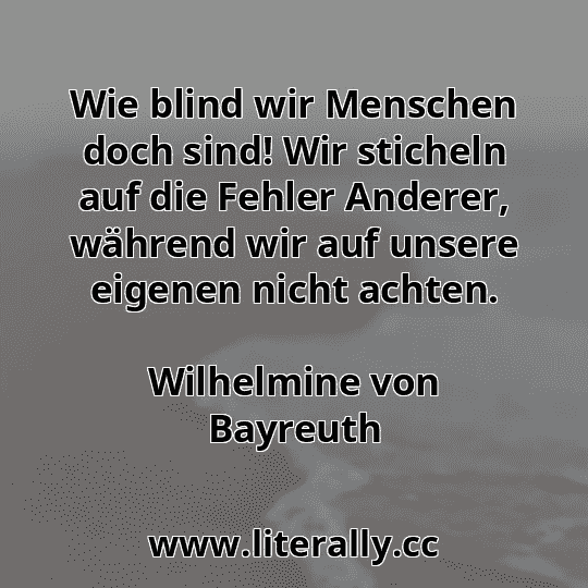 Wie blind wir Menschen doch sind! Wir sticheln auf die Fehler Anderer, während wir auf unsere eigenen nicht achten.
Wilhelmine von Bayreuth
Wie blind wir Menschen doch sind! Wir sticheln auf die Fehler Anderer, während wir auf unsere eigenen nicht achten.
Wilhelmine von Bayreuth