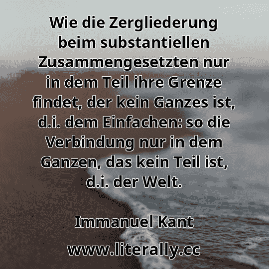 Wie die Zergliederung beim substantiellen Zusammengesetzten nur in dem Teil ihre Grenze findet, der kein Ganzes ist, d.i. dem Einfachen: so die Verbindung nur in dem Ganzen, das kein Teil ist, d.i. der Welt.
Immanuel Kant
