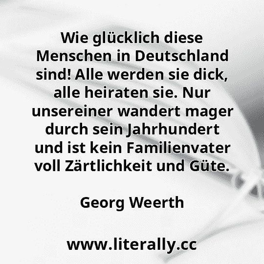Wie glücklich diese Menschen in Deutschland sind! Alle werden sie dick, alle heiraten sie. Nur unsereiner wandert mager durch sein Jahrhundert und ist kein Familienvater voll Zärtlichkeit und Güte.
Georg Weerth
