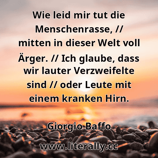 Wie leid mir tut die Menschenrasse, // mitten in dieser Welt voll Ärger. // Ich glaube, dass wir lauter Verzweifelte sind // oder Leute mit einem kranken Hirn.
Giorgio Baffo
Wie leid mir tut die Menschenrasse, // mitten in dieser Welt voll Ärger. // Ich glaube, dass wir lauter Verzweifelte sind // oder Leute mit einem kranken Hirn.
Giorgio Baffo
