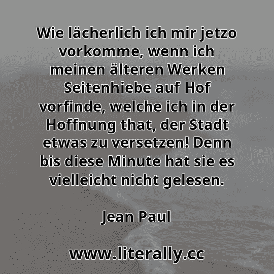 Wie lächerlich ich mir jetzo vorkomme, wenn ich meinen älteren Werken Seitenhiebe auf Hof vorfinde, welche ich in der Hoffnung that, der Stadt etwas zu versetzen! Denn bis diese Minute hat sie es vielleicht nicht gelesen.
Jean Paul
Wie lächerlich ich mir jetzo vorkomme, wenn ich meinen älteren Werken Seitenhiebe auf Hof vorfinde, welche ich in der Hoffnung that, der Stadt etwas zu versetzen! Denn bis diese Minute hat sie es vielleicht nicht gelesen.
Jean Paul