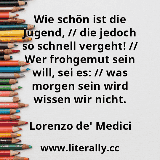 Wie schön ist die Jugend, // die jedoch so schnell vergeht! // Wer frohgemut sein will, sei es: // was morgen sein wird wissen wir nicht.
Lorenzo de' Medici
