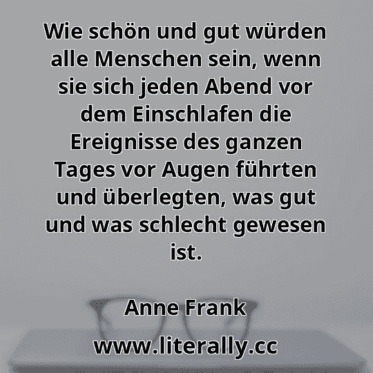 Wie schön und gut würden alle Menschen sein, wenn sie sich jeden Abend vor dem Einschlafen die Ereignisse des ganzen Tages vor Augen führten und überlegten, was gut und was schlecht gewesen ist.
Anne Frank
 Wie schön und gut würden alle Menschen sein, wenn sie sich jeden Abend vor dem Einschlafen die Ereignisse des ganzen Tages vor Augen führten und überlegten, was gut und was schlecht gewesen ist.
Anne Frank
