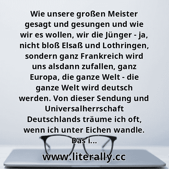 Wie unsere großen Meister gesagt und gesungen und wie wir es wollen, wir die Jünger - ja, nicht bloß Elsaß und Lothringen, sondern ganz Frankreich wird uns alsdann zufallen, ganz Europa, die ganze Welt - die ganze Welt wird deutsch werden. Von dieser Sendung und Universalherrschaft Deutschlands träume ich oft, wenn ich unter Eichen wandle. Das i...