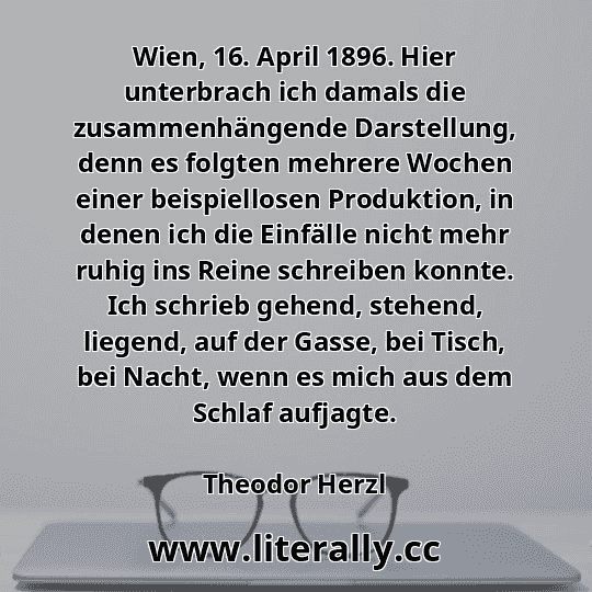 Wien, 16. April 1896. Hier unterbrach ich damals die zusammenhängende Darstellung, denn es folgten mehrere Wochen einer beispiellosen Produktion, in denen ich die Einfälle nicht mehr ruhig ins Reine schreiben konnte. Ich schrieb gehend, stehend, liegend, auf der Gasse, bei Tisch, bei Nacht, wenn es mich aus dem Schlaf aufjagte.
Theodor Herzl
