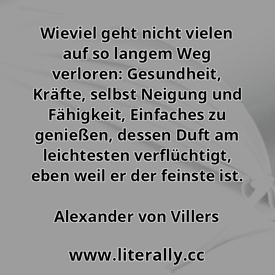 Wieviel geht nicht vielen auf so langem Weg verloren: Gesundheit, Kräfte, selbst Neigung und Fähigkeit, Einfaches zu genießen, dessen Duft am leichtesten verflüchtigt, eben weil er der feinste ist.
Alexander von Villers
