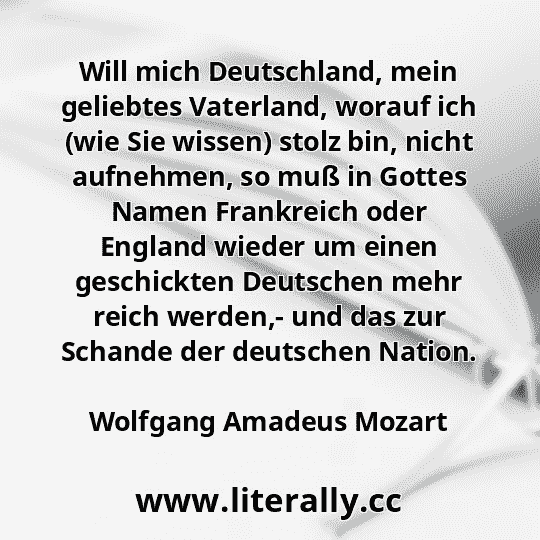 Will mich Deutschland, mein geliebtes Vaterland, worauf ich (wie Sie wissen) stolz bin, nicht aufnehmen, so muß in Gottes Namen Frankreich oder England wieder um einen geschickten Deutschen mehr reich werden,- und das zur Schande der deutschen Nation.
Wolfgang Amadeus Mozart

