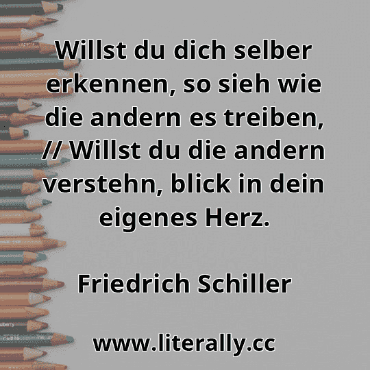 Willst du dich selber erkennen, so sieh wie die andern es treiben, // Willst du die andern verstehn, blick in dein eigenes Herz.
Friedrich Schiller
