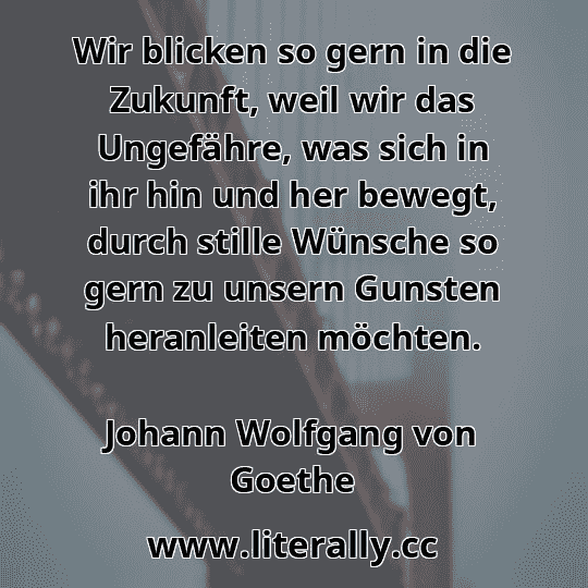 Wir blicken so gern in die Zukunft, weil wir das Ungefähre, was sich in ihr hin und her bewegt, durch stille Wünsche so gern zu unsern Gunsten heranleiten möchten.
Johann Wolfgang von Goethe
