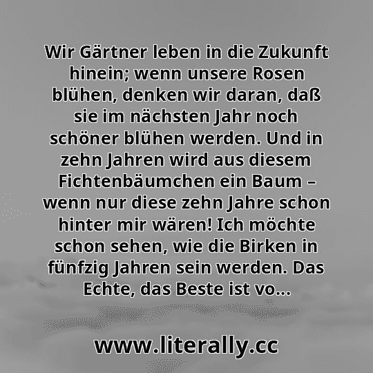 Wir Gärtner leben in die Zukunft hinein; wenn unsere Rosen blühen, denken wir daran, daß sie im nächsten Jahr noch schöner blühen werden. Und in zehn Jahren wird aus diesem Fichtenbäumchen ein Baum – wenn nur diese zehn Jahre schon hinter mir wären! Ich möchte schon sehen, wie die Birken in fünfzig Jahren sein werden. Das Echte, das Beste ist vo...
