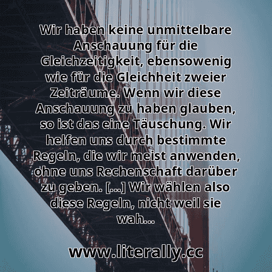 Wir haben keine unmittelbare Anschauung für die Gleichzeitigkeit, ebensowenig wie für die Gleichheit zweier Zeiträume. Wenn wir diese Anschauung zu haben glauben, so ist das eine Täuschung. Wir helfen uns durch bestimmte Regeln, die wir meist anwenden, ohne uns Rechenschaft darüber zu geben. [...] Wir wählen also diese Regeln, nicht weil sie wah...