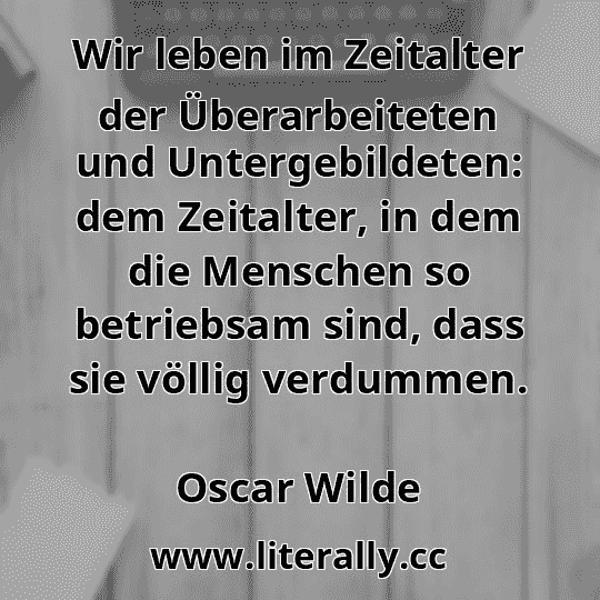 Wir leben im Zeitalter der Überarbeiteten und Untergebildeten: dem Zeitalter, in dem die Menschen so betriebsam sind, dass sie völlig verdummen.
Oscar Wilde
Wir leben im Zeitalter der Überarbeiteten und Untergebildeten: dem Zeitalter, in dem die Menschen so betriebsam sind, dass sie völlig verdummen.
Oscar Wilde