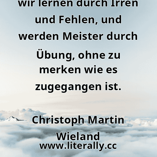 wir lernen durch Irren und Fehlen, und werden Meister durch Übung, ohne zu merken wie es zugegangen ist.
Christoph Martin Wieland
