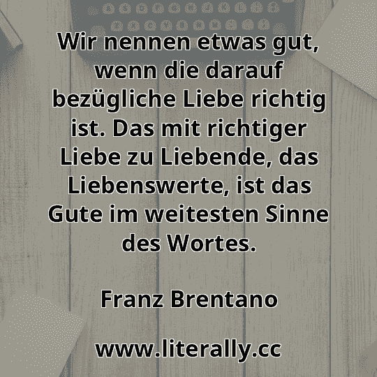 Wir nennen etwas gut, wenn die darauf bezügliche Liebe richtig ist. Das mit richtiger Liebe zu Liebende, das Liebenswerte, ist das Gute im weitesten Sinne des Wortes.
Franz Brentano
