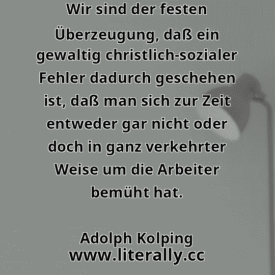 Wir sind der festen Überzeugung, daß ein gewaltig christlich-sozialer Fehler dadurch geschehen ist, daß man sich zur Zeit entweder gar nicht oder doch in ganz verkehrter Weise um die Arbeiter bemüht hat.
Adolph Kolping
