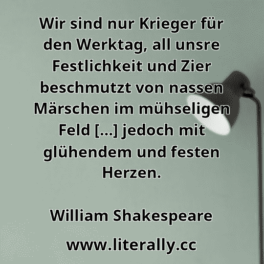 Wir sind nur Krieger für den Werktag, all unsre Festlichkeit und Zier beschmutzt von nassen Märschen im mühseligen Feld […] jedoch mit glühendem und festen Herzen.
William Shakespeare
