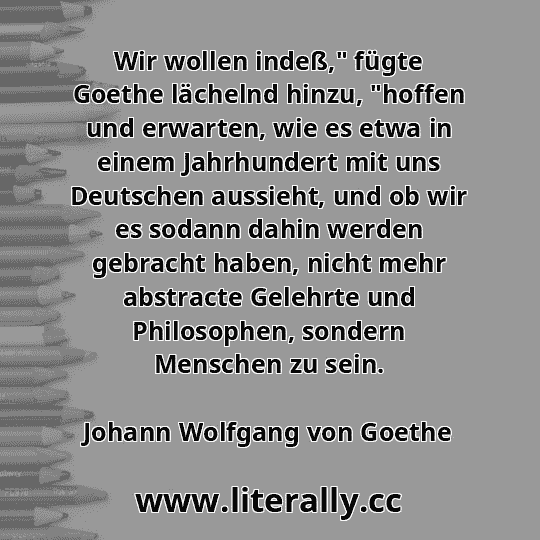 Wir wollen indeß," fügte Goethe lächelnd hinzu, "hoffen und erwarten, wie es etwa in einem Jahrhundert mit uns Deutschen aussieht, und ob wir es sodann dahin werden gebracht haben, nicht mehr abstracte Gelehrte und Philosophen, sondern Menschen zu sein.
Johann Wolfgang von Goethe
