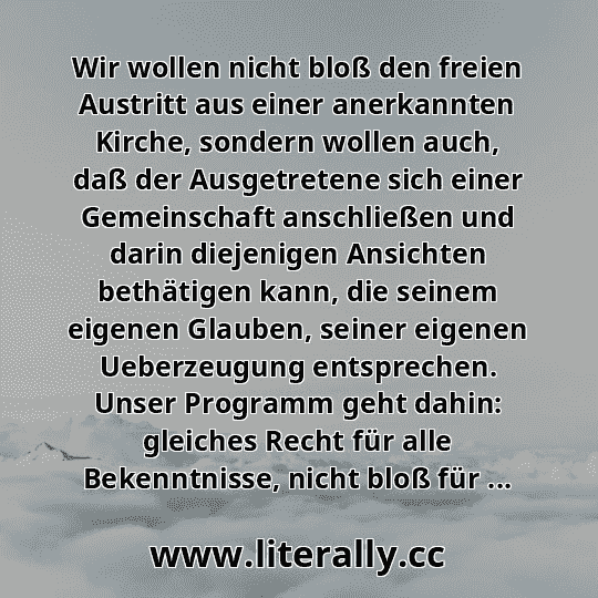 Wir wollen nicht bloß den freien Austritt aus einer anerkannten Kirche, sondern wollen auch, daß der Ausgetretene sich einer Gemeinschaft anschließen und darin diejenigen Ansichten bethätigen kann, die seinem eigenen Glauben, seiner eigenen Ueberzeugung entsprechen. Unser Programm geht dahin: gleiches Recht für alle Bekenntnisse, nicht bloß für ...