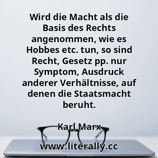 Wird die Macht als die Basis des Rechts angenommen, wie es Hobbes etc. tun, so sind Recht, Gesetz pp. nur Symptom, Ausdruck anderer Verhältnisse, auf denen die Staatsmacht beruht.
Karl Marx
