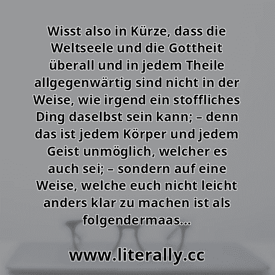 Wisst also in Kürze, dass die Weltseele und die Gottheit überall und in jedem Theile allgegenwärtig sind nicht in der Weise, wie irgend ein stoffliches Ding daselbst sein kann; – denn das ist jedem Körper und jedem Geist unmöglich, welcher es auch sei; – sondern auf eine Weise, welche euch nicht leicht anders klar zu machen ist als folgendermaas... Wisst also in Kürze, dass die Weltseele und die Gottheit überall und in jedem Theile allgegenwärtig sind nicht in der Weise, wie irgend ein stoffliches Ding daselbst sein kann; – denn das ist jedem Körper und jedem Geist unmöglich, welcher es auch sei; – sondern auf eine Weise, welche euch nicht leicht anders klar zu machen ist als folgendermaas...