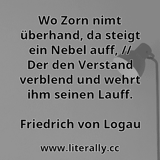 Wo Zorn nimt überhand, da steigt ein Nebel auff, // Der den Verstand verblend und wehrt ihm seinen Lauff.
Friedrich von Logau
Wo Zorn nimt überhand, da steigt ein Nebel auff, // Der den Verstand verblend und wehrt ihm seinen Lauff.
Friedrich von Logau