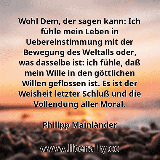 Wohl Dem, der sagen kann: Ich fühle mein Leben in Uebereinstimmung mit der Bewegung des Weltalls oder, was dasselbe ist: ich fühle, daß mein Wille in den göttlichen Willen geflossen ist. Es ist der Weisheit letzter Schluß und die Vollendung aller Moral.
Philipp Mainländer
