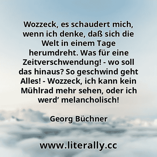 Wozzeck, es schaudert mich, wenn ich denke, daß sich die Welt in einem Tage herumdreht. Was für eine Zeitverschwendung! - wo soll das hinaus? So geschwind geht Alles! - Wozzeck, ich kann kein Mühlrad mehr sehen, oder ich werd’ melancholisch!
Georg Büchner
 Wozzeck, es schaudert mich, wenn ich denke, daß sich die Welt in einem Tage herumdreht. Was für eine Zeitverschwendung! - wo soll das hinaus? So geschwind geht Alles! - Wozzeck, ich kann kein Mühlrad mehr sehen, oder ich werd’ melancholisch!
Georg Büchner