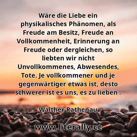 Wäre die Liebe ein physikalisches Phänomen, als Freude am Besitz, Freude an Vollkommenheit, Erinnerung an Freude oder dergleichen, so liebten wir nicht Unvollkommenes, Abwesendes, Tote. Je vollkommener und je gegenwärtiger etwas ist, desto schwerer ist es uns, es zu lieben .
Walther Rathenau
