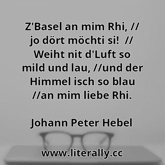 Z'Basel an mim Rhi, // jo dört möchti si!  // Weiht nit d'Luft so mild und lau, //und der Himmel isch so blau //an mim liebe Rhi.
Johann Peter Hebel

