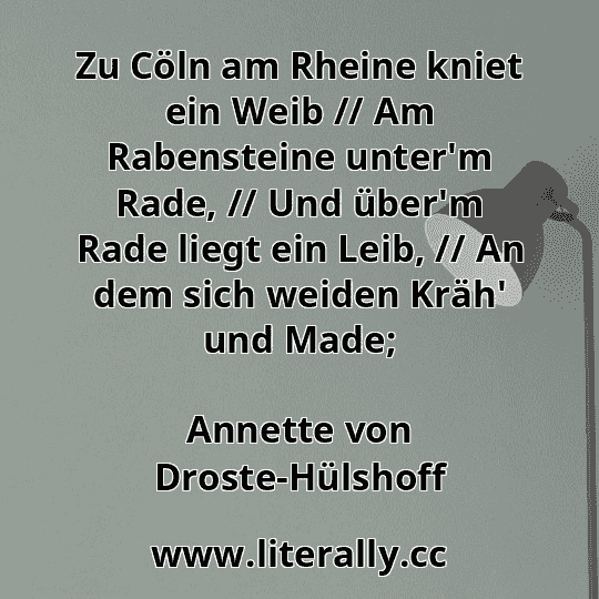 Zu Cöln am Rheine kniet ein Weib // Am Rabensteine unter'm Rade, // Und über'm Rade liegt ein Leib, // An dem sich weiden Kräh' und Made;
Annette von Droste-Hülshoff

